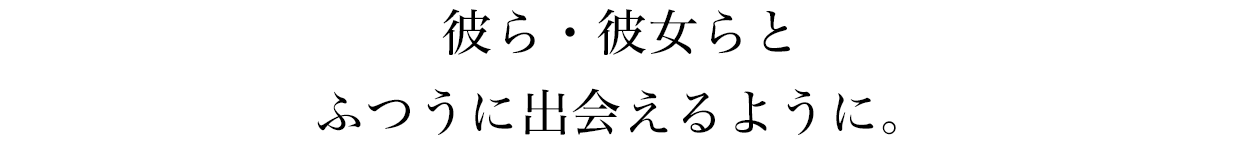 彼ら・彼女らとふつうに出会えるように。