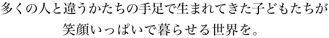 多くの人と違うかたちの手足で生まれてきた子どもたちが笑顔いっぱいで暮らせる世界をつくりたい