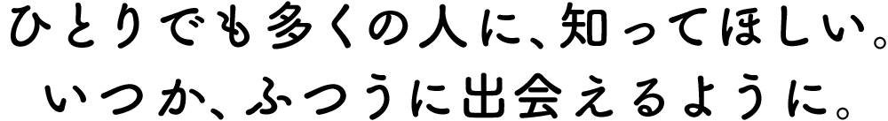 ひとりでも多くの人に、知ってほしい。いつか、ふつうに出会えるように。