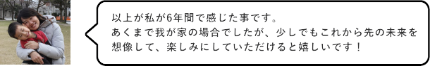 以上が私が6年間で感じた事です。あくまで我が家の場合でしたが、少しでもこれから先の未来を想像して楽しみにしていただけると嬉しいです！